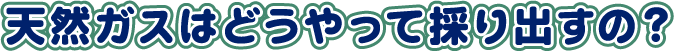 天然ガスはどうやって採り出すの?